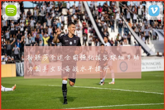 孙颖莎全运会前强化接发球细节助力国乒女队备战水平提升