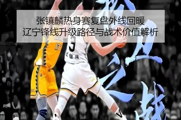 张镇麟热身赛复盘外线回暖 辽宁锋线升级路径与战术价值解析 - LEDONG.COMapp